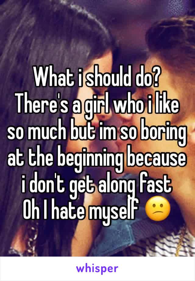 What i should do?
There's a girl who i like so much but im so boring at the beginning because i don't get along fast 
Oh I hate myself 😕