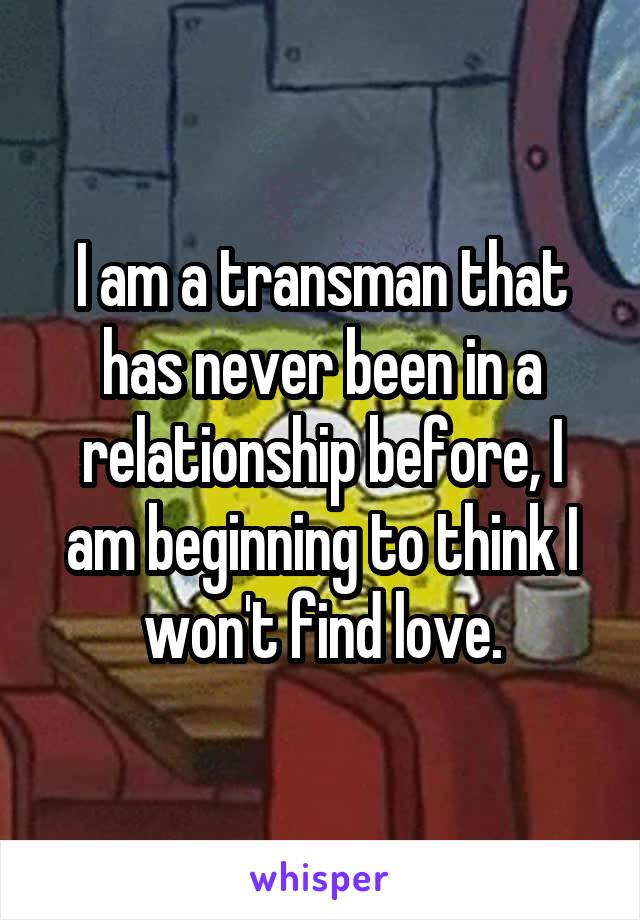 I am a transman that has never been in a relationship before, I am beginning to think I won't find love.