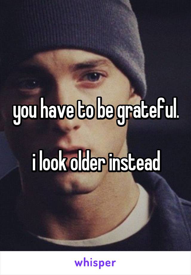 you have to be grateful. 
i look older instead