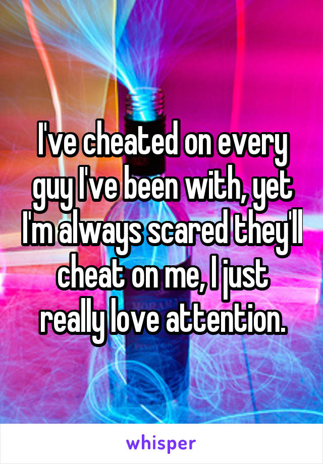 I've cheated on every guy I've been with, yet I'm always scared they'll cheat on me, I just really love attention.