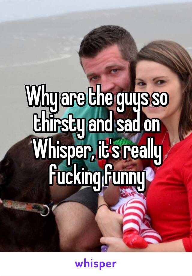 Why are the guys so thirsty and sad on Whisper, it's really fucking funny