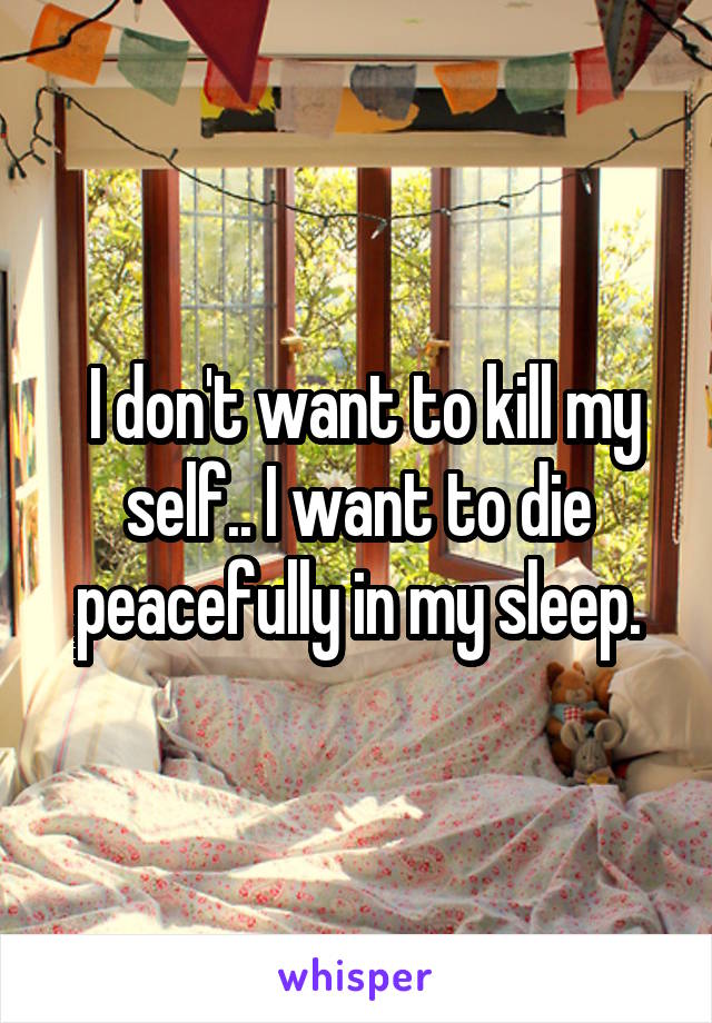  I don't want to kill my self.. I want to die peacefully in my sleep.