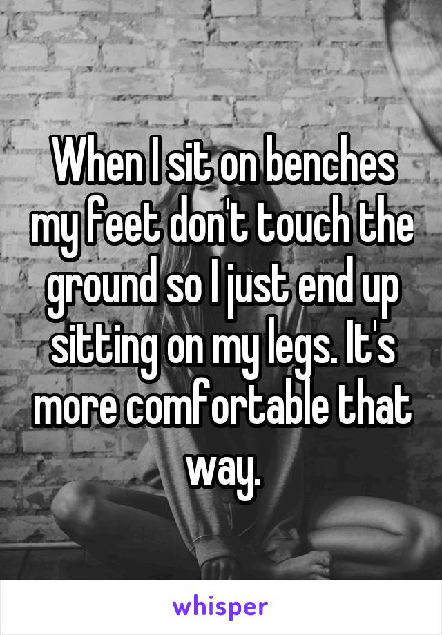 When I sit on benches my feet don't touch the ground so I just end up sitting on my legs. It's more comfortable that way.