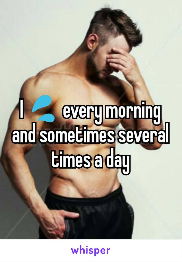 I 💦 every morning and sometimes several times a day