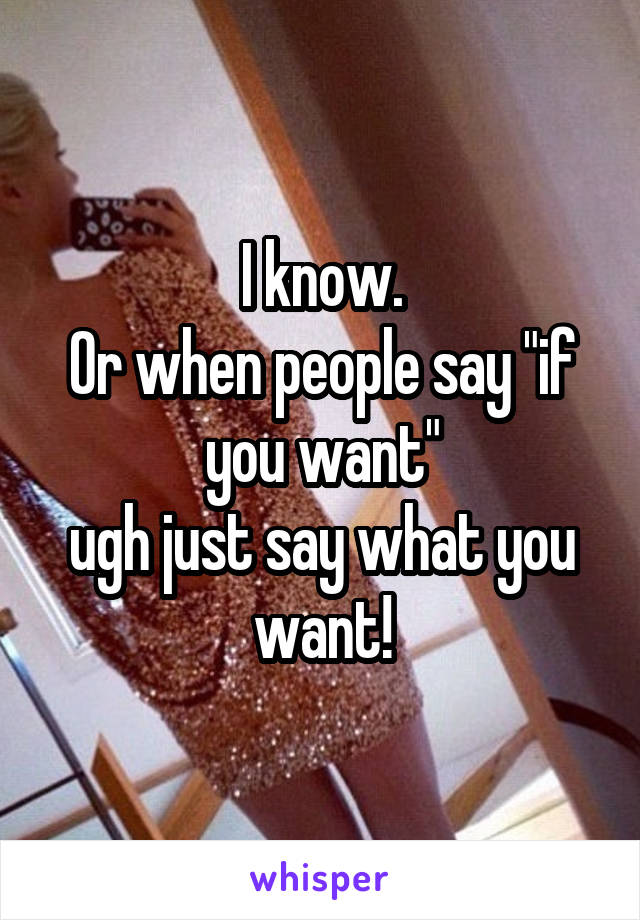 I know.
Or when people say "if you want"
ugh just say what you want!