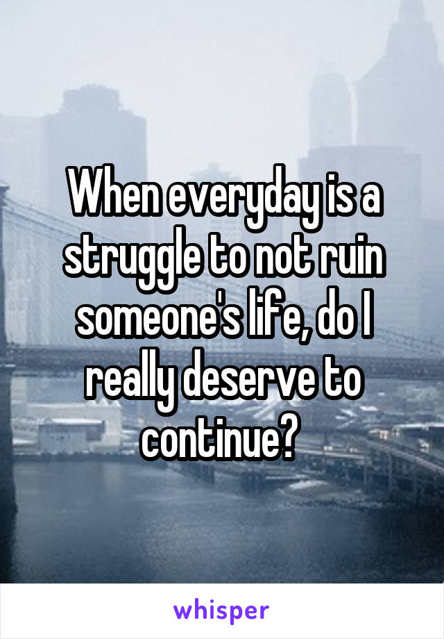 When everyday is a struggle to not ruin someone's life, do I really deserve to continue? 