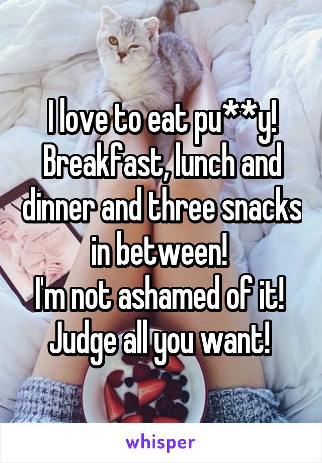 I love to eat pu**y! Breakfast, lunch and dinner and three snacks in between! 
I'm not ashamed of it! 
Judge all you want! 