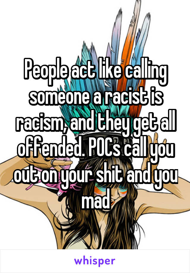 People act like calling someone a racist is racism, and they get all offended. POCs call you out on your shit and you mad