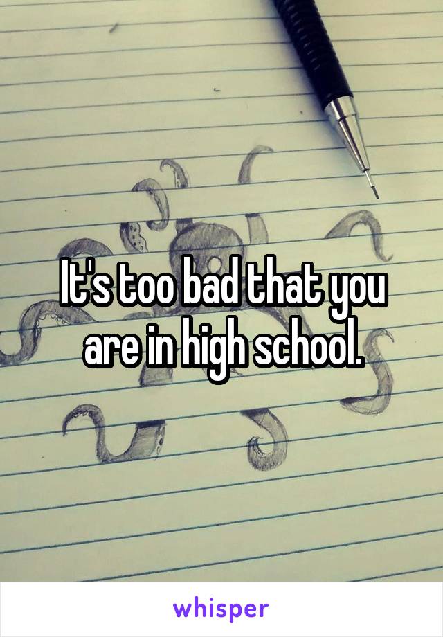 It's too bad that you are in high school.
