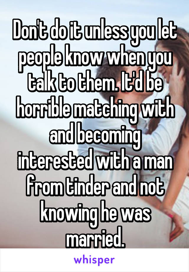 Don't do it unless you let people know when you talk to them. It'd be horrible matching with and becoming interested with a man from tinder and not knowing he was married.