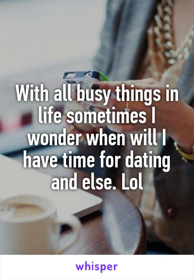 With all busy things in life sometimes I wonder when will I have time for dating and else. Lol