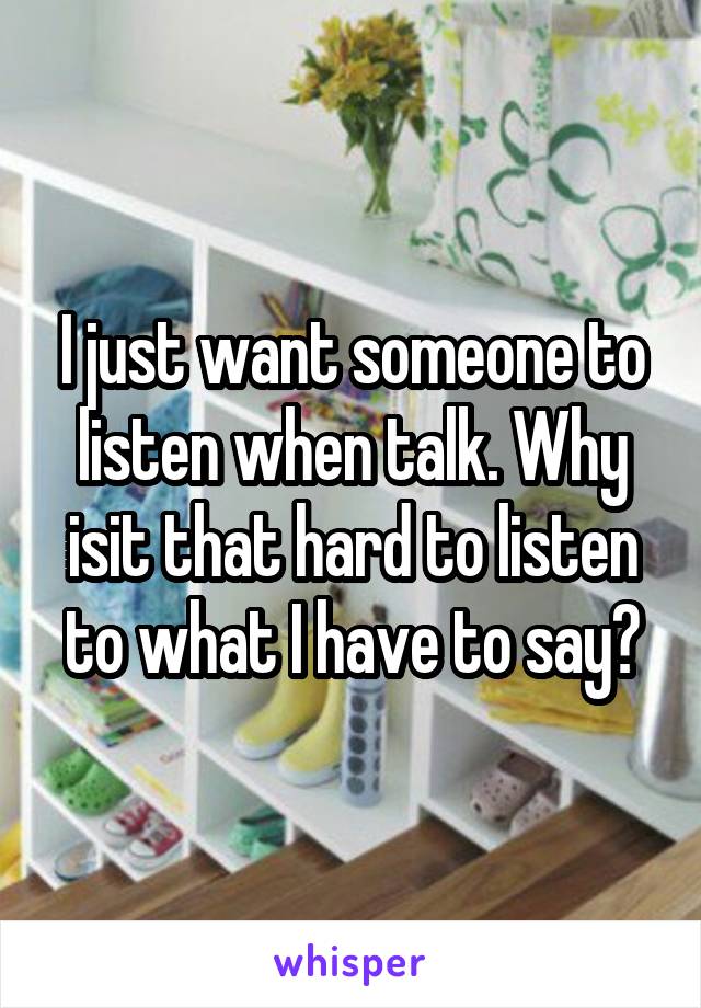 I just want someone to listen when talk. Why isit that hard to listen to what I have to say?