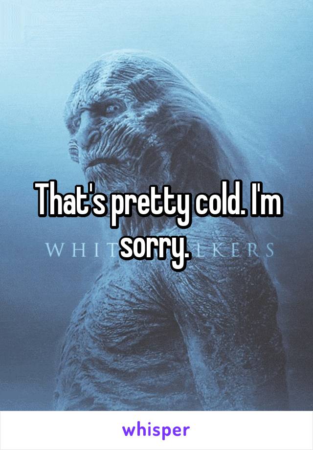 That's pretty cold. I'm sorry. 