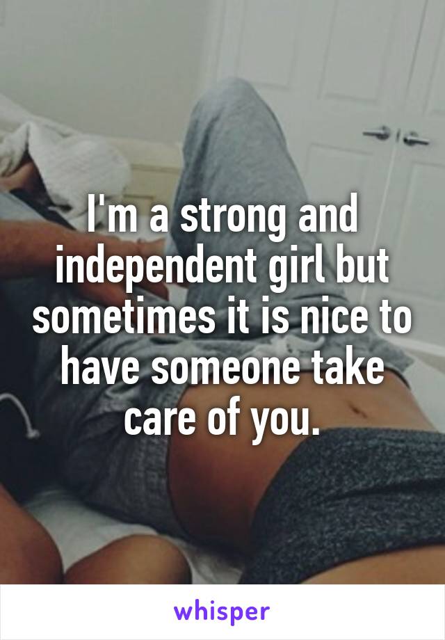 I'm a strong and independent girl but sometimes it is nice to have someone take care of you.