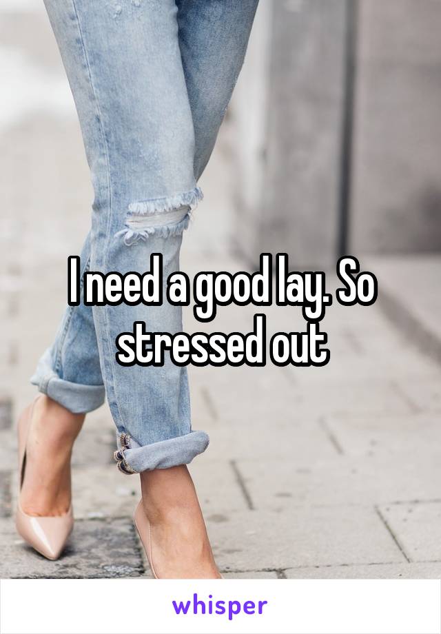 I need a good lay. So stressed out