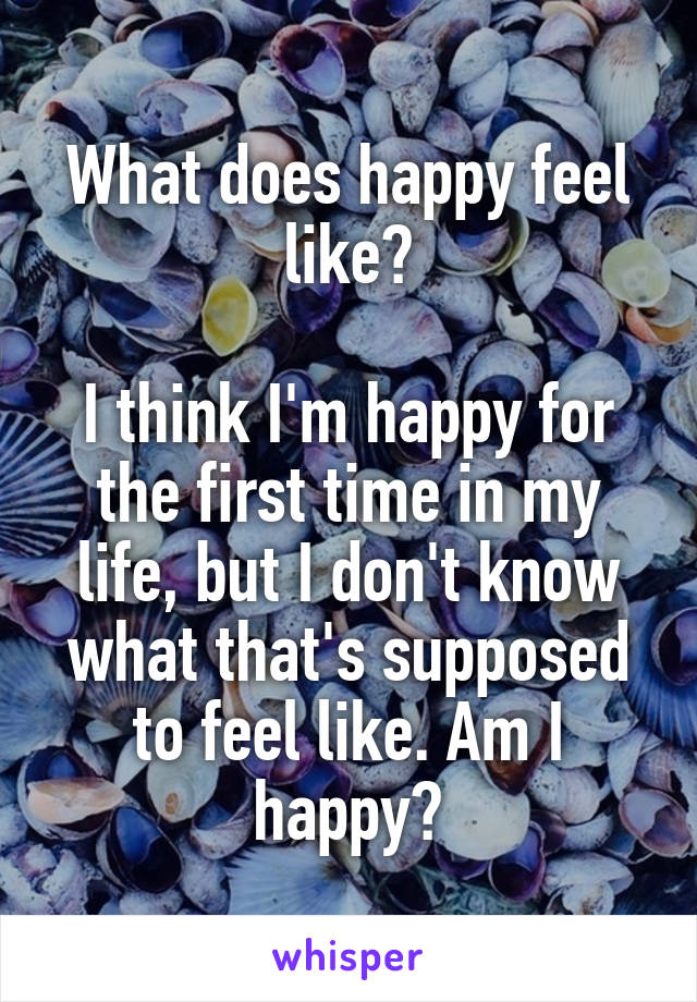 What does happy feel like?

I think I'm happy for the first time in my life, but I don't know what that's supposed to feel like. Am I happy?