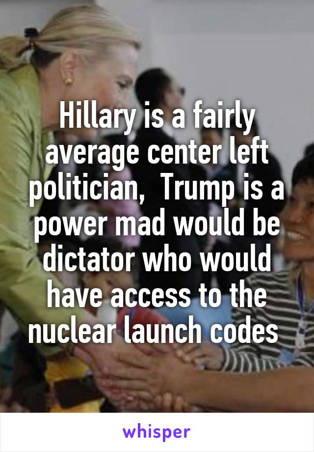 Hillary is a fairly average center left politician,  Trump is a power mad would be dictator who would have access to the nuclear launch codes 