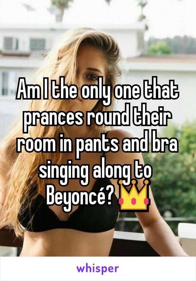 Am I the only one that prances round their room in pants and bra singing along to 
Beyoncé? 👑