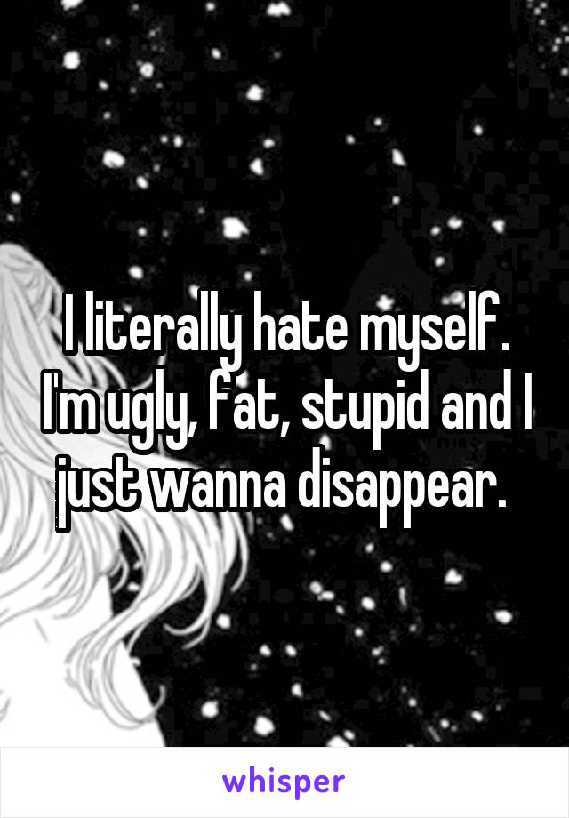 I literally hate myself. I'm ugly, fat, stupid and I just wanna disappear. 