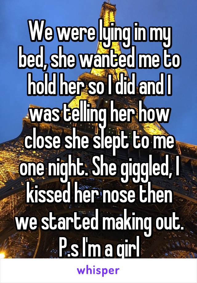We were lying in my bed, she wanted me to hold her so I did and I was telling her how close she slept to me one night. She giggled, I kissed her nose then we started making out.
P.s I'm a girl