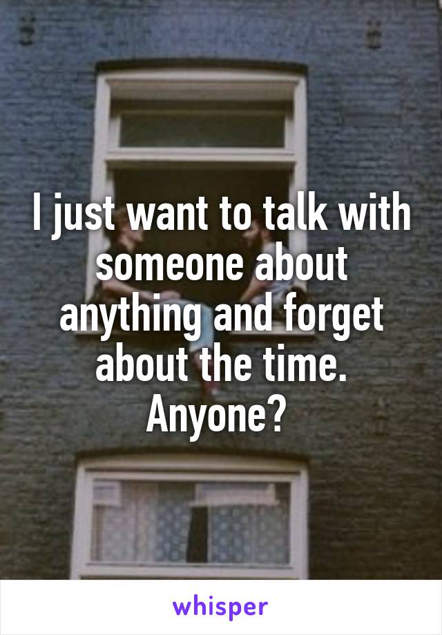 I just want to talk with someone about anything and forget about the time. Anyone? 