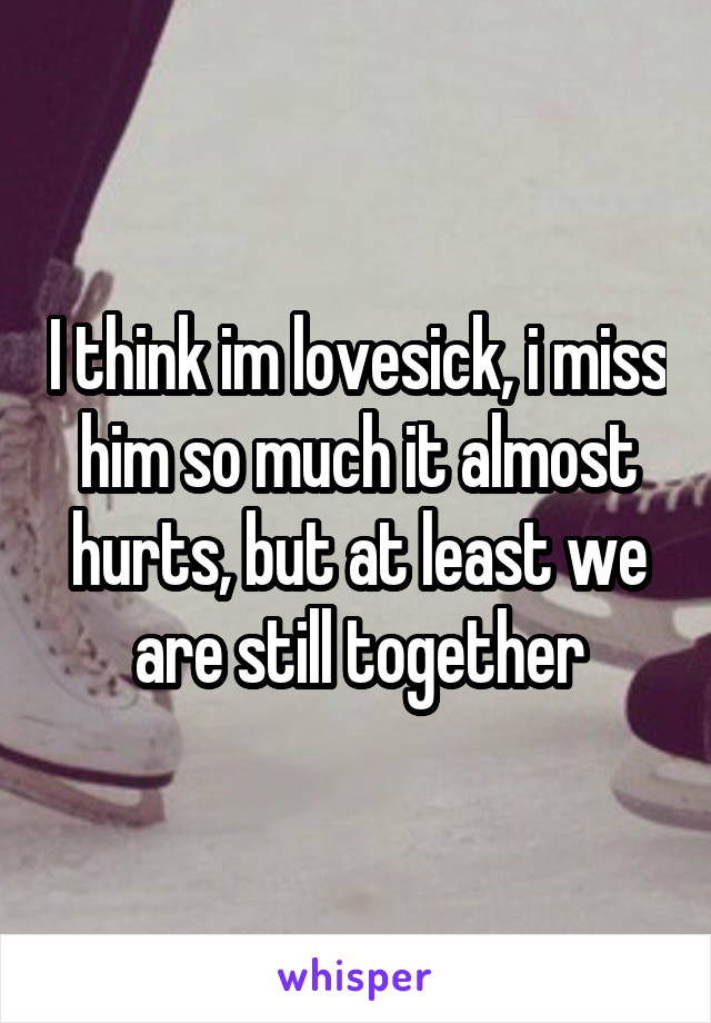 I think im lovesick, i miss him so much it almost hurts, but at least we are still together