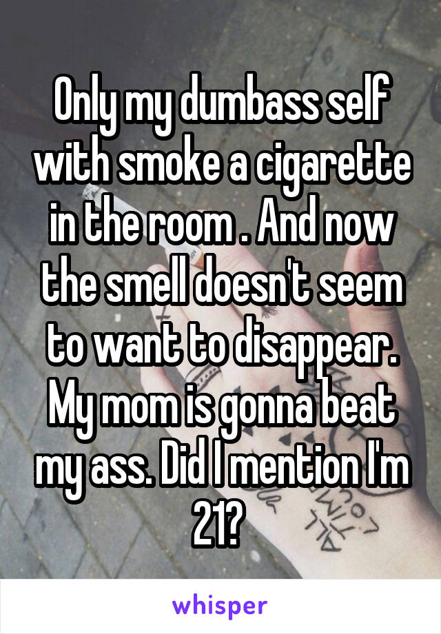 Only my dumbass self with smoke a cigarette in the room . And now the smell doesn't seem to want to disappear. My mom is gonna beat my ass. Did I mention I'm 21? 