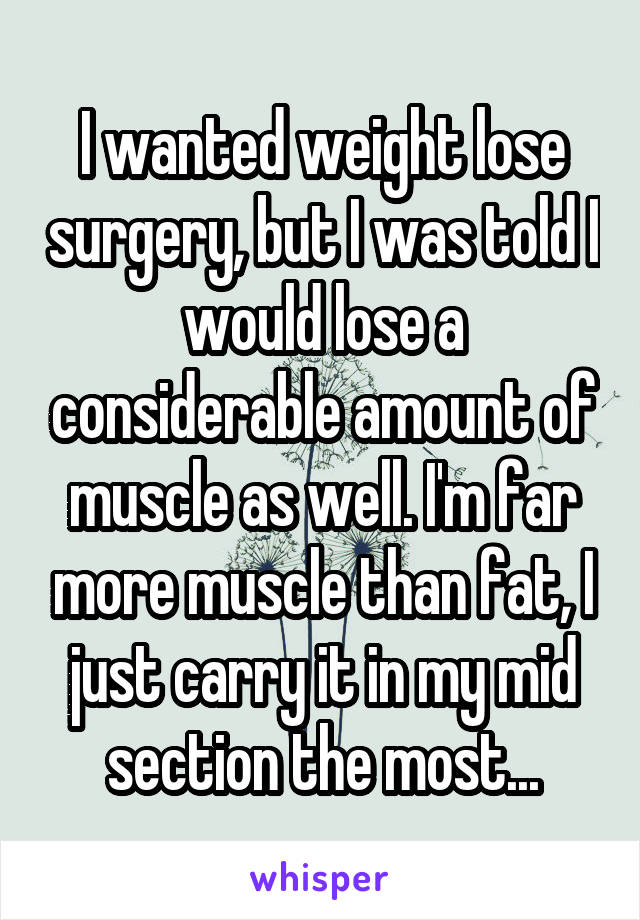 I wanted weight lose surgery, but I was told I would lose a considerable amount of muscle as well. I'm far more muscle than fat, I just carry it in my mid section the most...