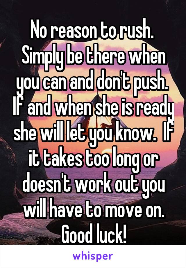 No reason to rush.  Simply be there when you can and don't push.  If and when she is ready she will let you know.  If it takes too long or doesn't work out you will have to move on. Good luck!