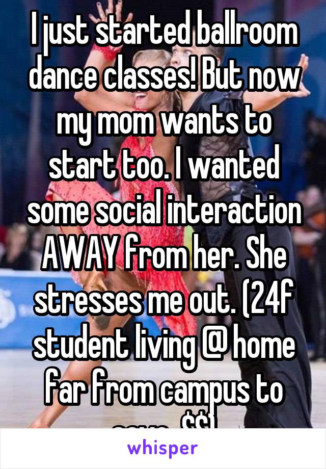 I just started ballroom dance classes! But now my mom wants to start too. I wanted some social interaction AWAY from her. She stresses me out. (24f student living @ home far from campus to save  $$)