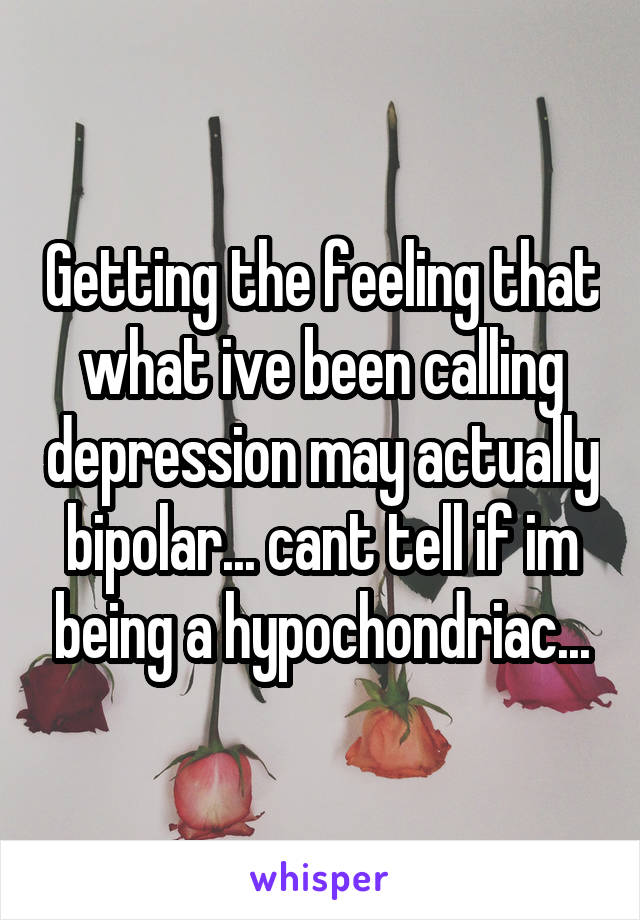 Getting the feeling that what ive been calling depression may actually bipolar... cant tell if im being a hypochondriac...