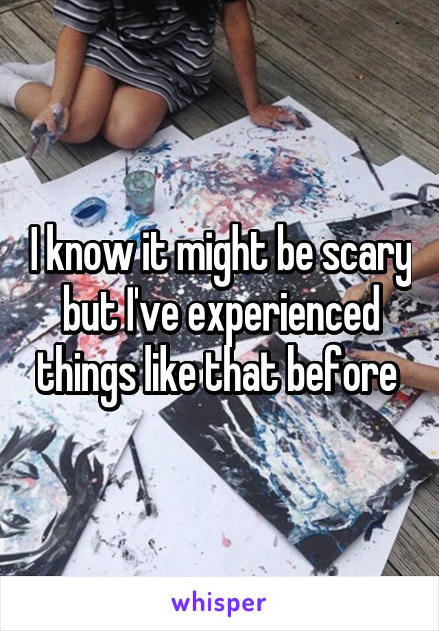 I know it might be scary but I've experienced things like that before 