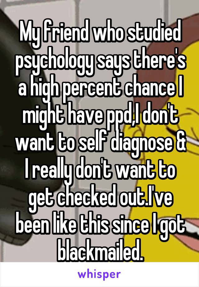 My friend who studied psychology says there's a high percent chance I might have ppd,I don't want to self diagnose & I really don't want to get checked out.I've been like this since I got blackmailed.