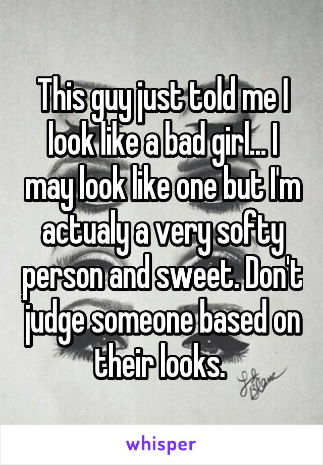 This guy just told me I look like a bad girl... I may look like one but I'm actualy a very softy person and sweet. Don't judge someone based on their looks. 
