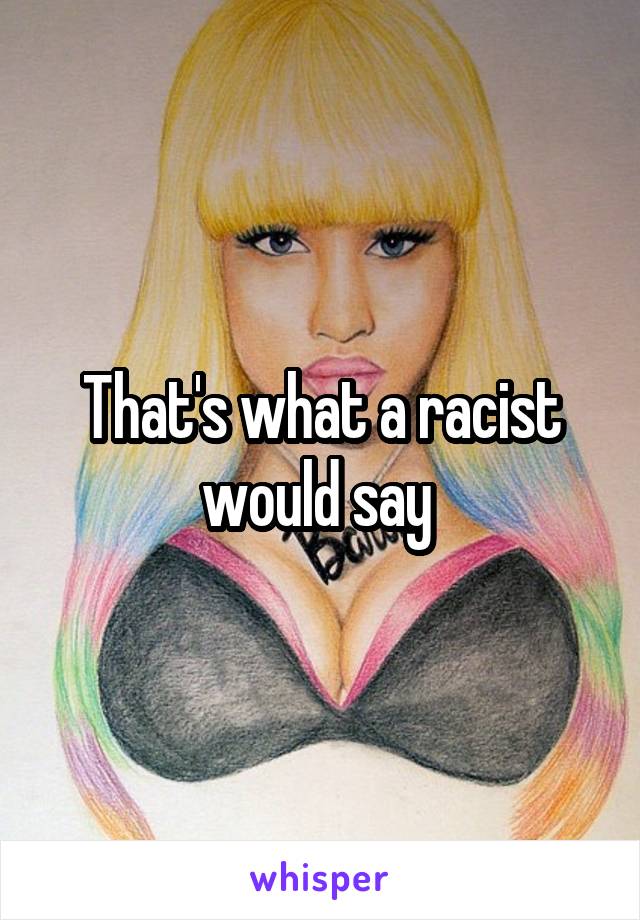 That's what a racist would say 