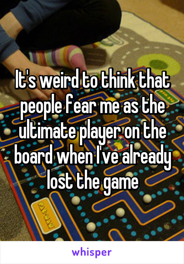 It's weird to think that people fear me as the ultimate player on the board when I've already lost the game