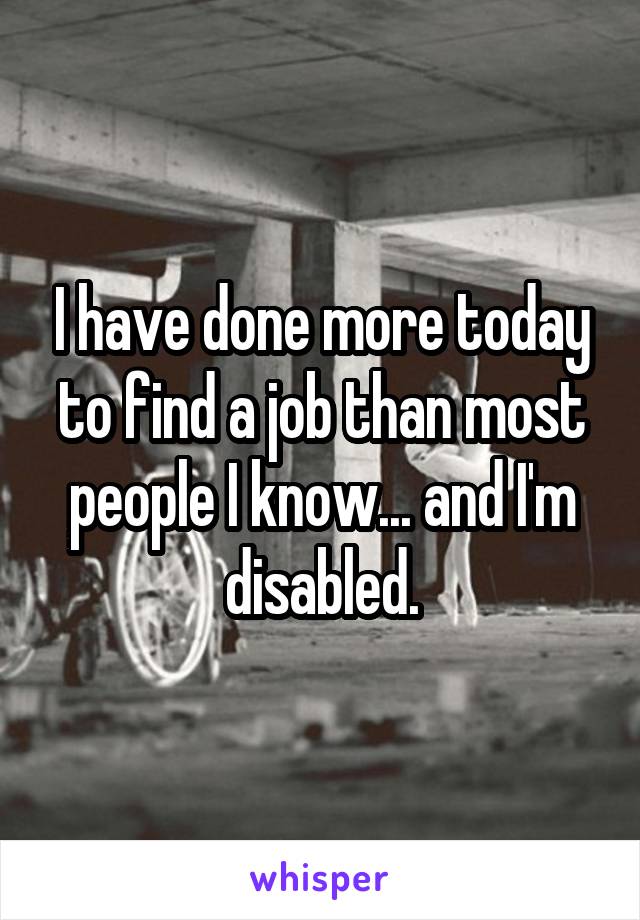 I have done more today to find a job than most people I know... and I'm disabled.