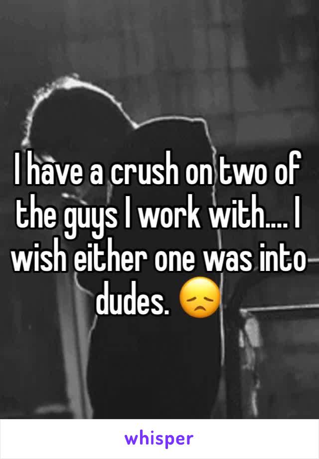 I have a crush on two of the guys I work with.... I wish either one was into dudes. 😞