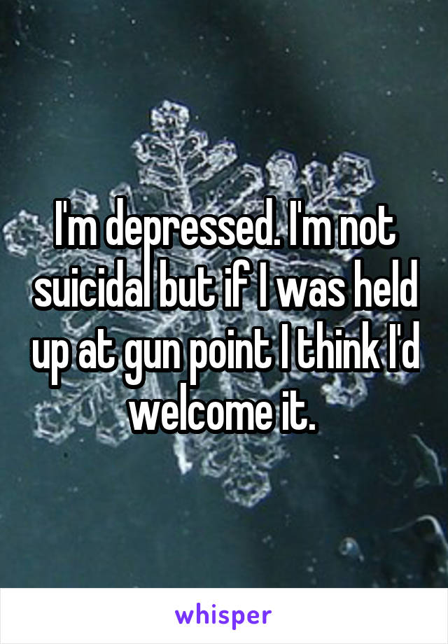 I'm depressed. I'm not suicidal but if I was held up at gun point I think I'd welcome it. 