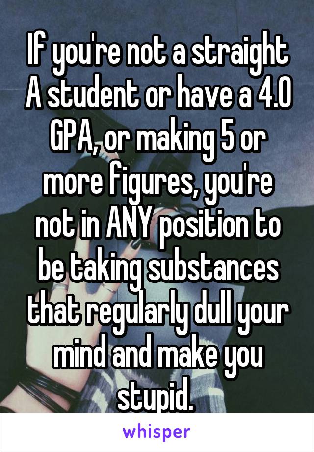 If you're not a straight A student or have a 4.0 GPA, or making 5 or more figures, you're not in ANY position to be taking substances that regularly dull your mind and make you stupid. 