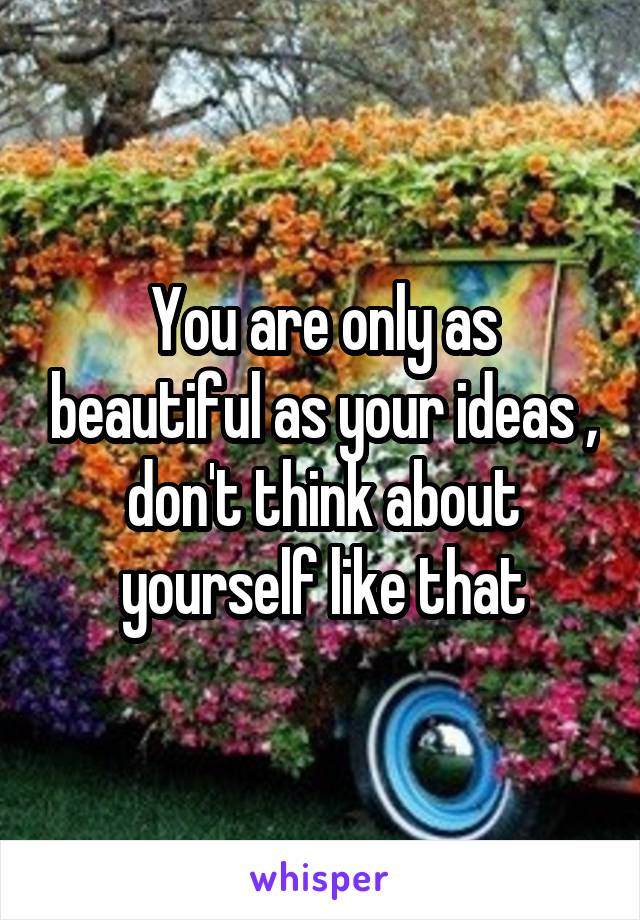 You are only as beautiful as your ideas , don't think about yourself like that