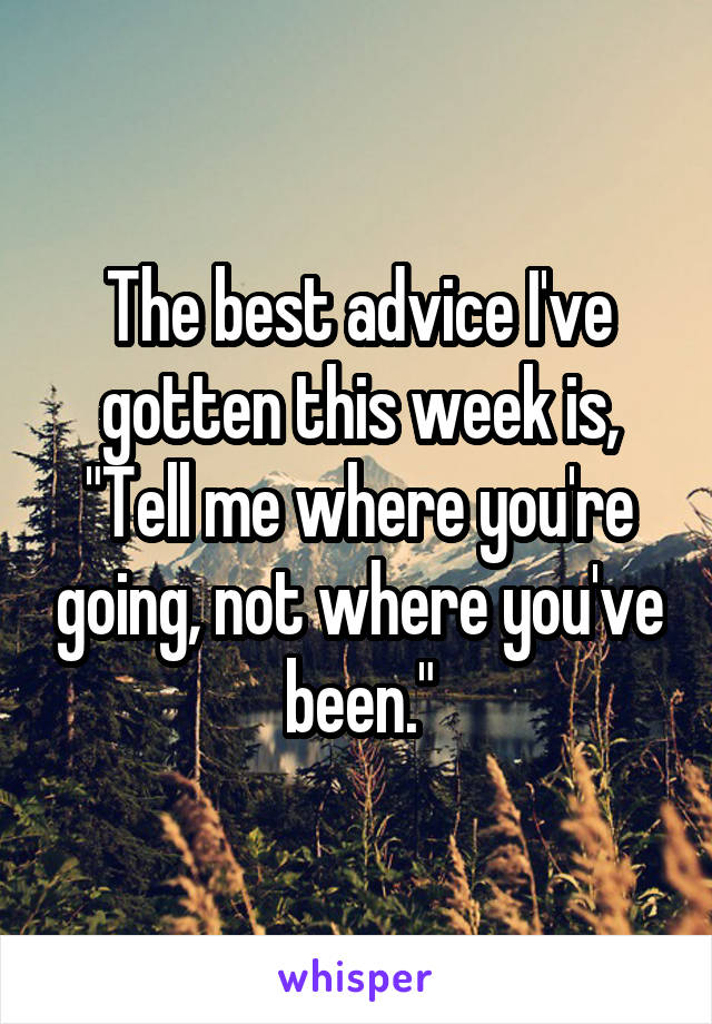 The best advice I've gotten this week is, "Tell me where you're going, not where you've been."