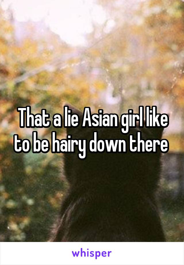 That a lie Asian girl like to be hairy down there 