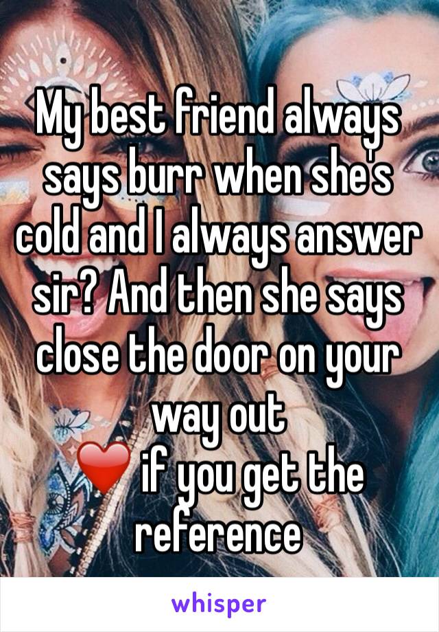 My best friend always says burr when she's cold and I always answer sir? And then she says close the door on your way out 
❤️ if you get the reference