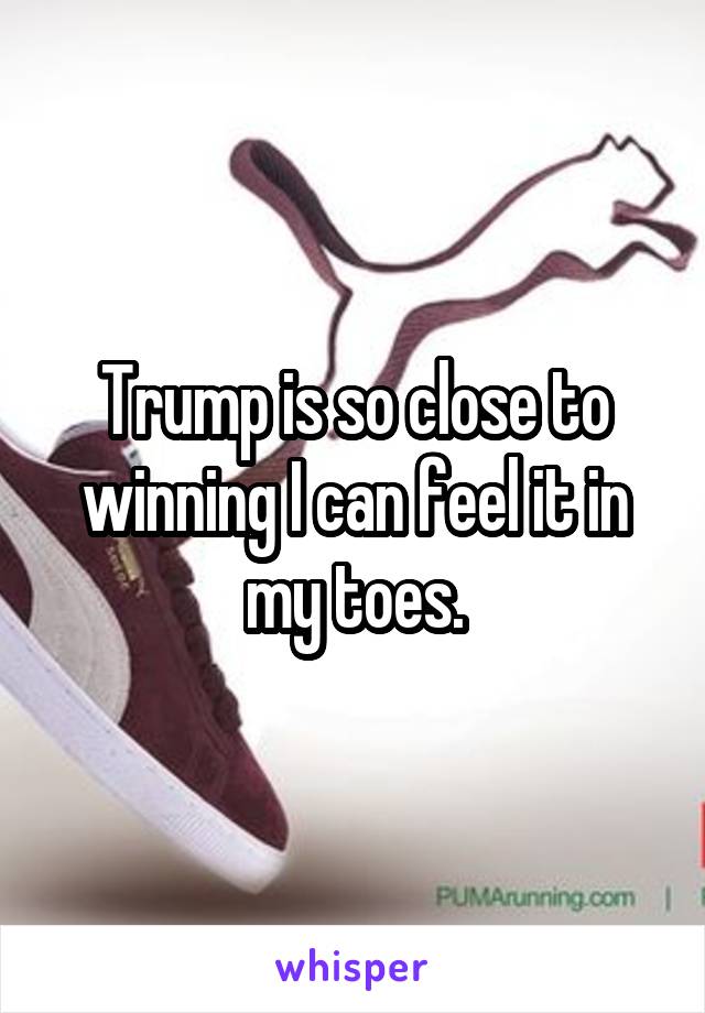 Trump is so close to winning I can feel it in my toes.