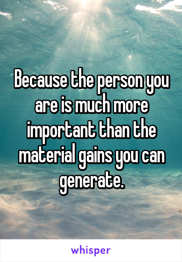 Because the person you are is much more important than the material gains you can generate.