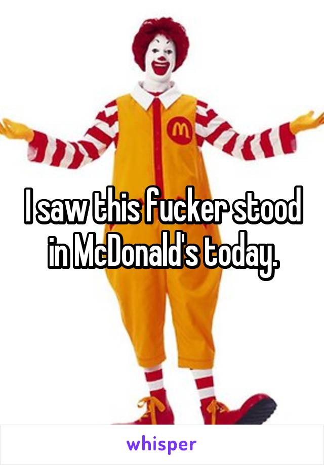 I saw this fucker stood in McDonald's today.