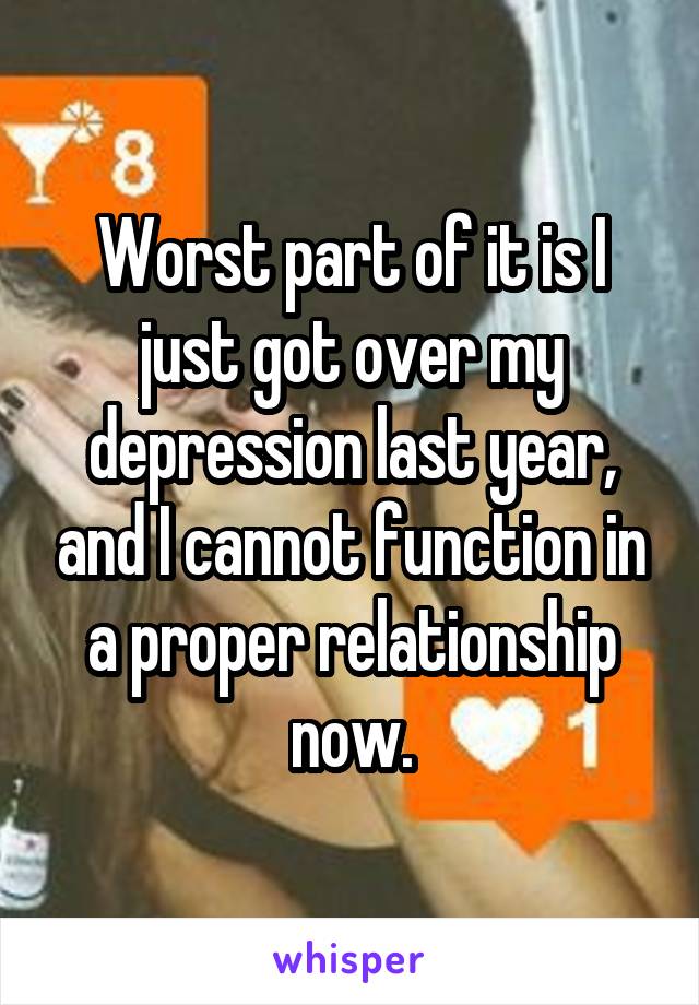 Worst part of it is I just got over my depression last year, and I cannot function in a proper relationship now.