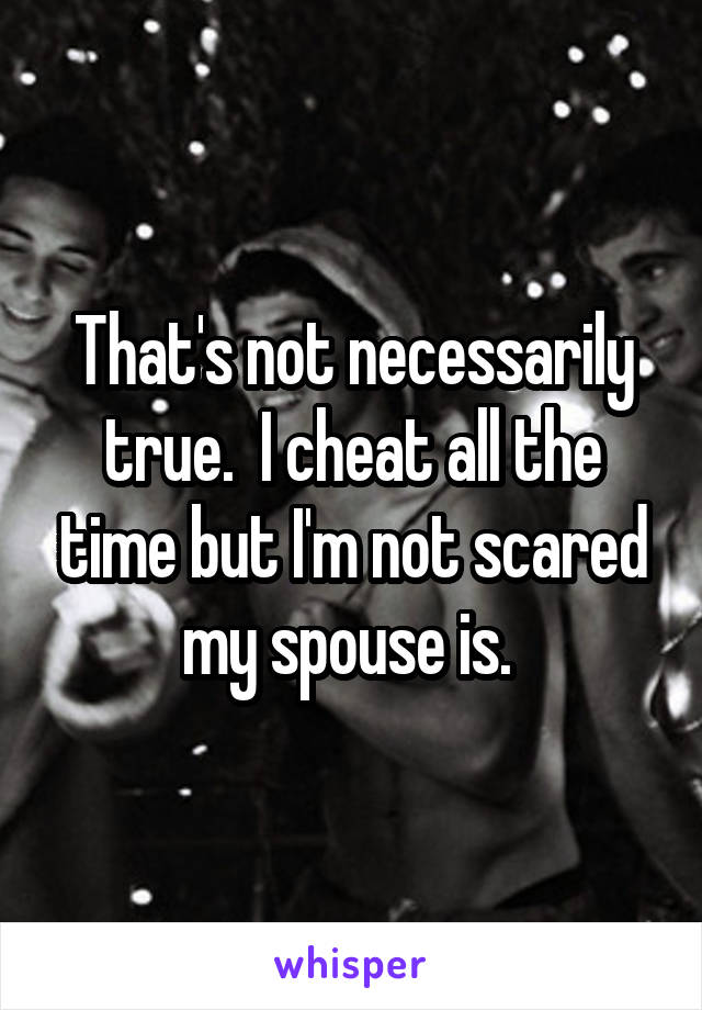 That's not necessarily true.  I cheat all the time but I'm not scared my spouse is. 