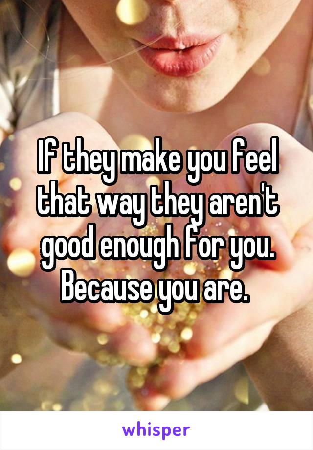 If they make you feel that way they aren't good enough for you. Because you are. 